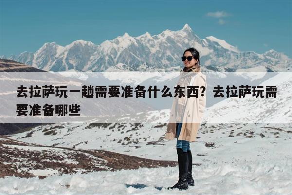 去拉萨玩一趟需要准备什么东西？去拉萨玩需要准备哪些