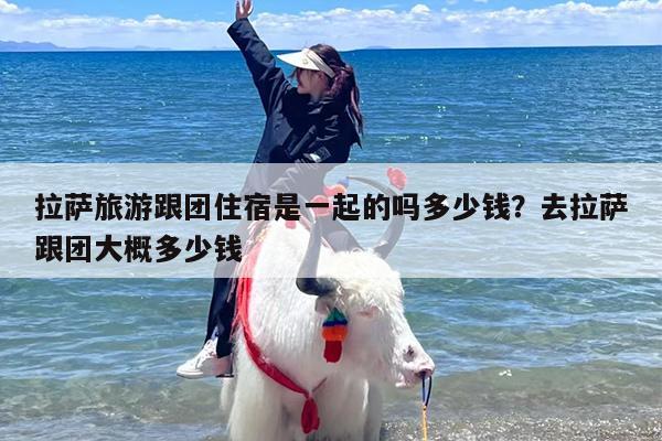 拉萨旅游跟团住宿是一起的吗多少钱？去拉萨跟团大概多少钱