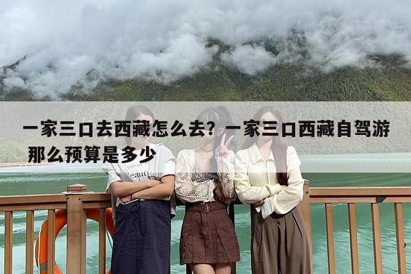 一家三口去西藏怎么去？一家三口西藏自驾游 那么预算是多少