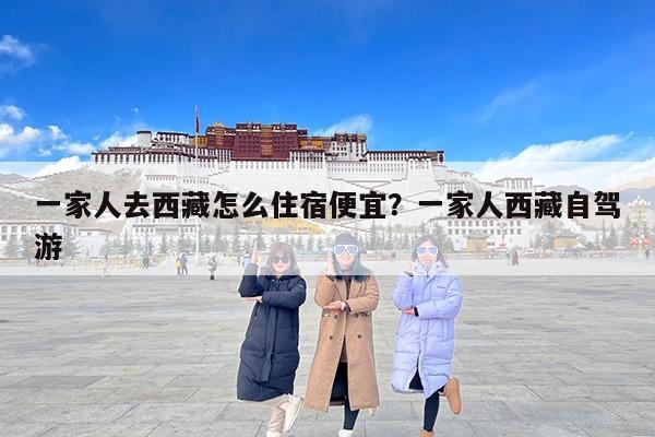 一家人去西藏怎么住宿便宜？一家人西藏自驾游