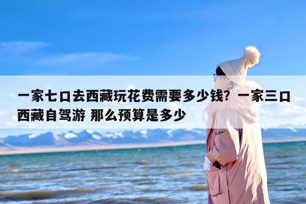 一家七口去西藏玩花费需要多少钱？一家三口西藏自驾游 那么预算是多少
