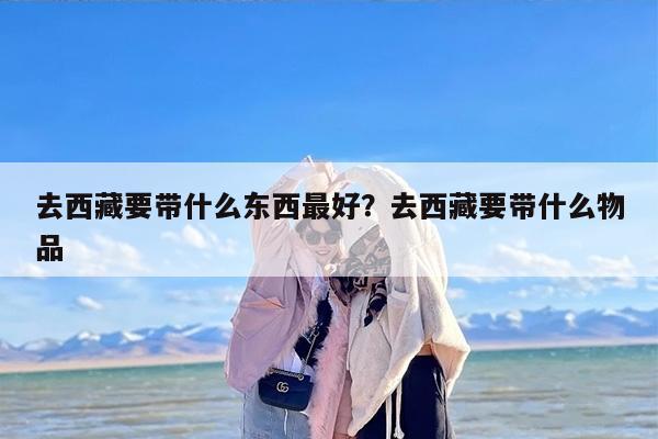 去西藏要带什么东西最好？去西藏要带什么物品