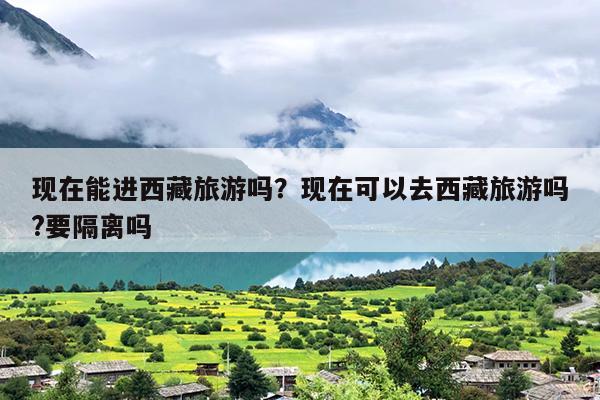 现在能进西藏旅游吗？现在可以去西藏旅游吗?要隔离吗