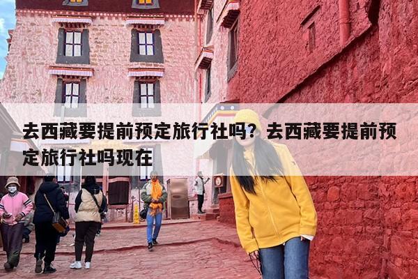 去西藏要提前预定旅行社吗？去西藏要提前预定旅行社吗现在