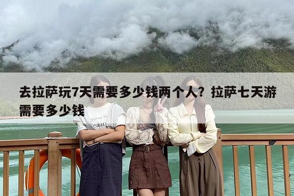 去拉萨玩7天需要多少钱两个人？拉萨七天游需要多少钱