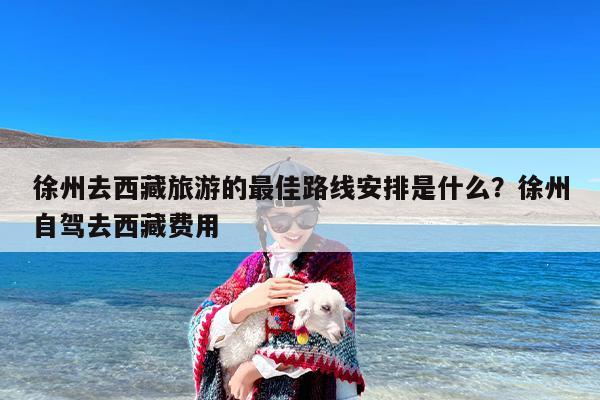 徐州去西藏旅游的最佳路线安排是什么？徐州自驾去西藏费用