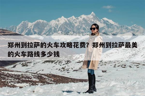 郑州到拉萨的火车攻略花费？郑州到拉萨最美的火车路线多少钱