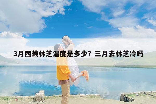 3月西藏林芝温度是多少？三月去林芝冷吗
