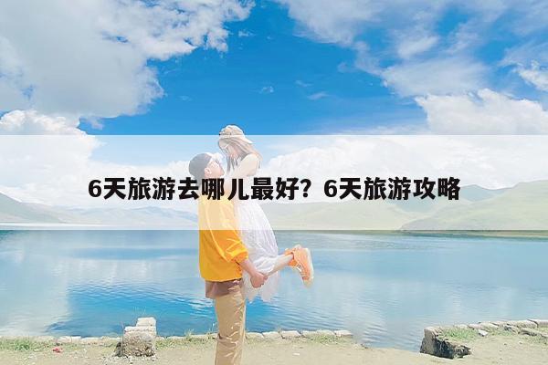 6天旅游去哪儿最好？6天旅游攻略