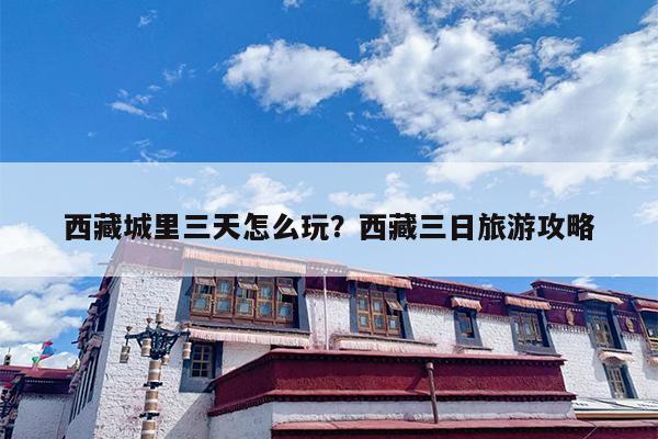 西藏城里三天怎么玩？西藏三日旅游攻略