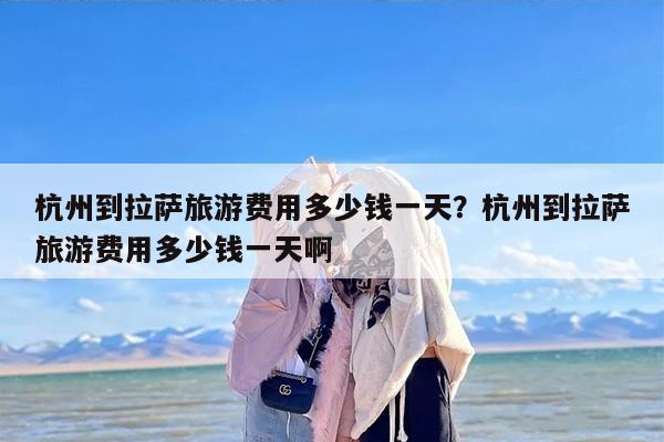 杭州到拉萨旅游费用多少钱一天？杭州到拉萨旅游费用多少钱一天啊