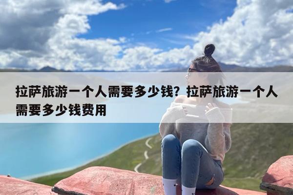 拉萨旅游一个人需要多少钱？拉萨旅游一个人需要多少钱费用