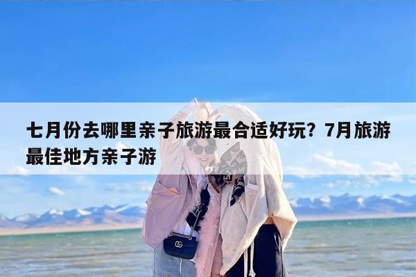 七月份去哪里亲子旅游最合适好玩？7月旅游最佳地方亲子游