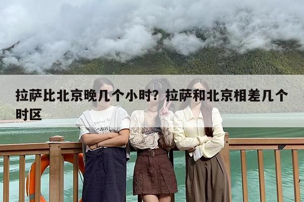拉萨比北京晚几个小时？拉萨和北京相差几个时区