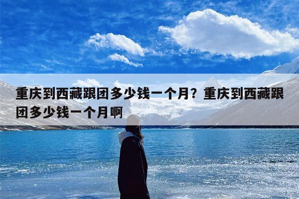 重庆到西藏跟团多少钱一个月？重庆到西藏跟团多少钱一个月啊