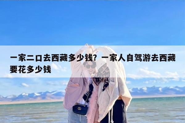 一家二口去西藏多少钱？一家人自驾游去西藏要花多少钱