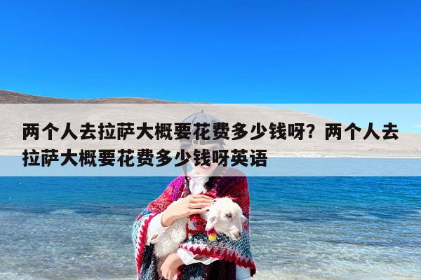 两个人去拉萨大概要花费多少钱呀？两个人去拉萨大概要花费多少钱呀英语