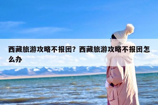 西藏旅游攻略不报团？西藏旅游攻略不报团怎么办