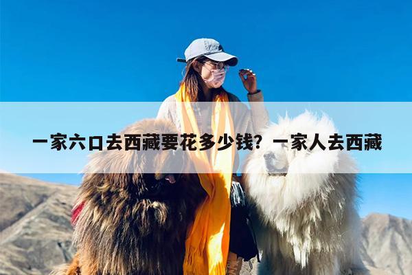 一家六口去西藏要花多少钱？一家人去西藏