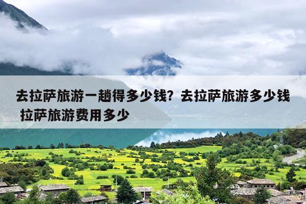 去拉萨旅游一趟得多少钱？去拉萨旅游多少钱 拉萨旅游费用多少