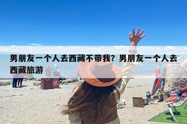 男朋友一个人去西藏不带我？男朋友一个人去西藏旅游
