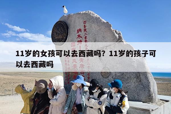 11岁的女孩可以去西藏吗？11岁的孩子可以去西藏吗