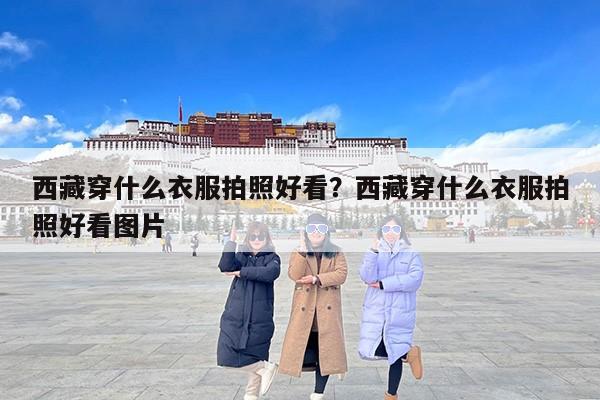西藏穿什么衣服拍照好看？西藏穿什么衣服拍照好看图片