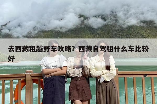 去西藏租越野车攻略？西藏自驾租什么车比较好