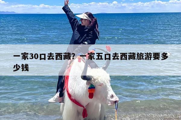 一家30口去西藏？一家五口去西藏旅游要多少钱