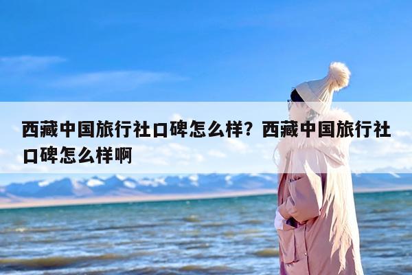 西藏中国旅行社口碑怎么样？西藏中国旅行社口碑怎么样啊