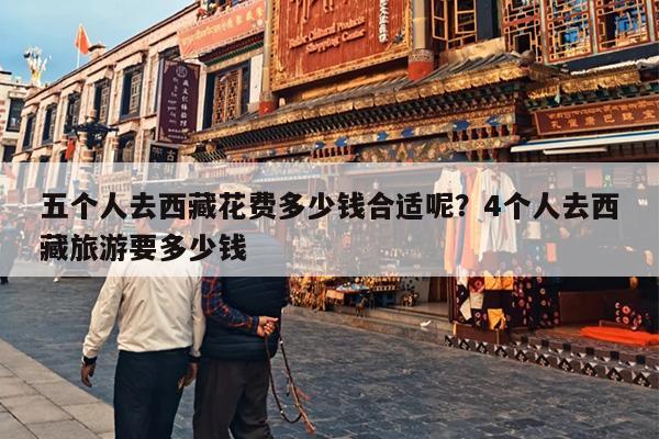 五个人去西藏花费多少钱合适呢？4个人去西藏旅游要多少钱