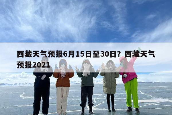西藏天气预报6月15日至30日？西藏天气预报2021