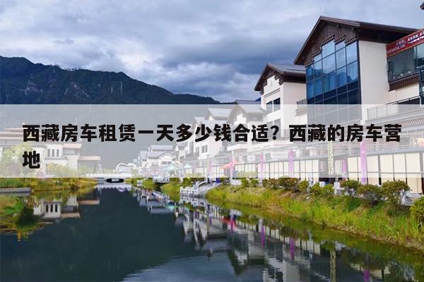 西藏房车租赁一天多少钱合适？西藏的房车营地