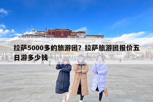 拉萨5000多的旅游团？拉萨旅游团报价五日游多少钱