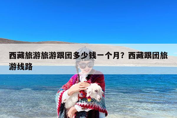 西藏旅游旅游跟团多少钱一个月？西藏跟团旅游线路