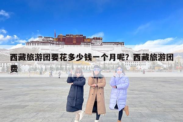 西藏旅游团要花多少钱一个月呢？西藏旅游团费