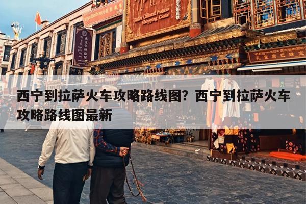 西宁到拉萨火车攻略路线图？西宁到拉萨火车攻略路线图最新