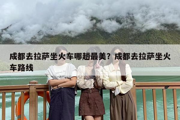 成都去拉萨坐火车哪趟最美？成都去拉萨坐火车路线