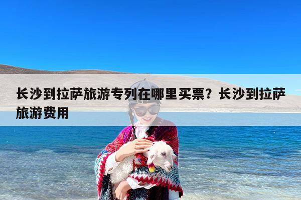 长沙到拉萨旅游专列在哪里买票？长沙到拉萨旅游费用