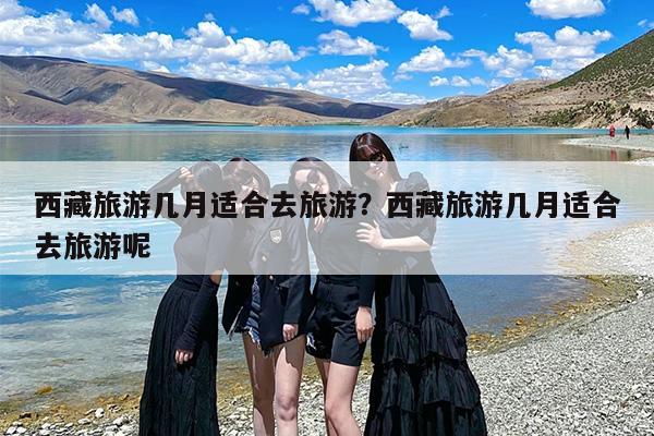 西藏旅游几月适合去旅游？西藏旅游几月适合去旅游呢