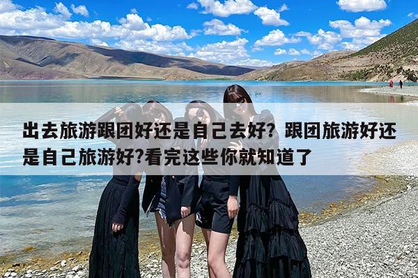出去旅游跟团好还是自己去好？跟团旅游好还是自己旅游好?看完这些你就知道了