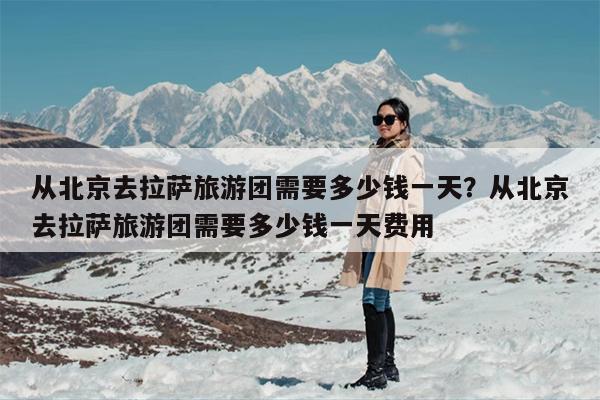 从北京去拉萨旅游团需要多少钱一天？从北京去拉萨旅游团需要多少钱一天费用