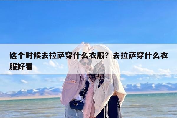 这个时候去拉萨穿什么衣服？去拉萨穿什么衣服好看