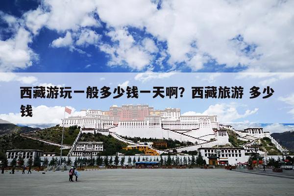 西藏游玩一般多少钱一天啊？西藏旅游 多少钱
