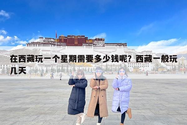 在西藏玩一个星期需要多少钱呢？西藏一般玩几天