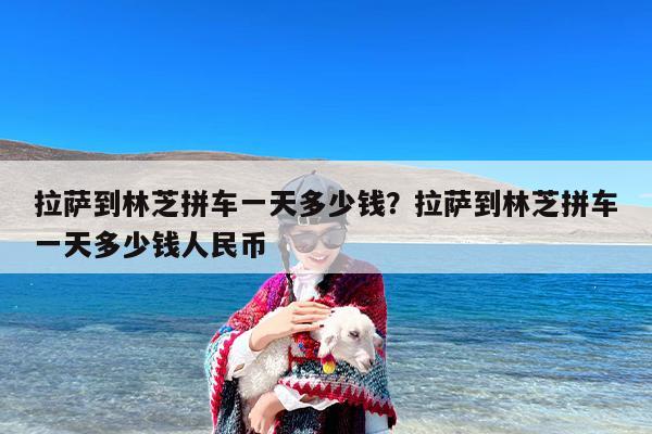 拉萨到林芝拼车一天多少钱？拉萨到林芝拼车一天多少钱人民币