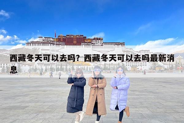 西藏冬天可以去吗？西藏冬天可以去吗最新消息