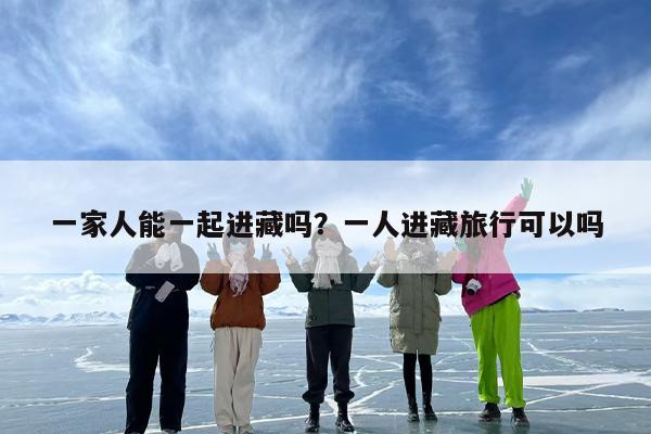 一家人能一起进藏吗？一人进藏旅行可以吗