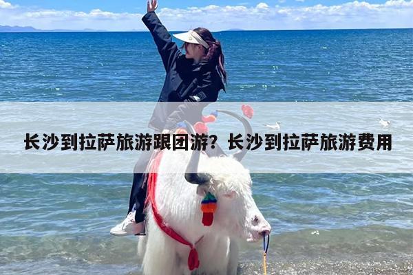 长沙到拉萨旅游跟团游？长沙到拉萨旅游费用