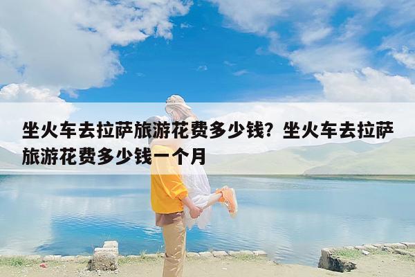 坐火车去拉萨旅游花费多少钱？坐火车去拉萨旅游花费多少钱一个月